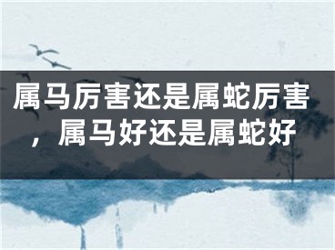 属马厉害还是属蛇厉害,属马好还是属蛇好