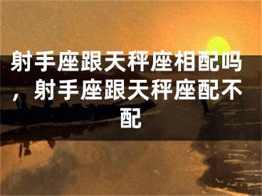 射手座跟天秤座相配吗,射手座跟天秤座配不配