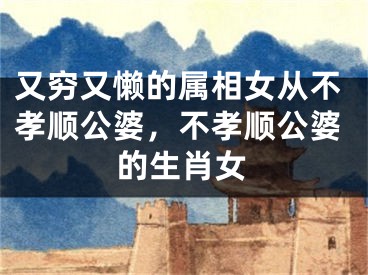 又穷又懒的属相女从不孝顺公婆，不孝顺公婆的生肖女