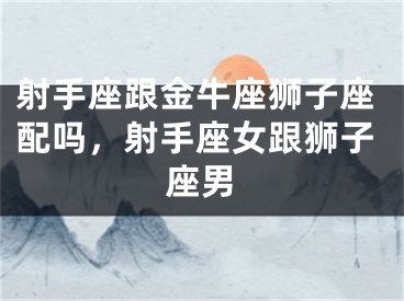 射手座跟金牛座狮子座配吗,射手座女跟狮子座男