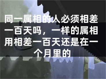 同一属相的人必须相差一百天吗,一样的属相用相差一百天还是在一个月里的