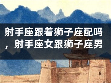 射手座跟着狮子座配吗,射手座女跟狮子座男