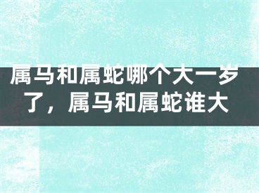 属马和属蛇哪个大一岁了,属马和属蛇谁大
