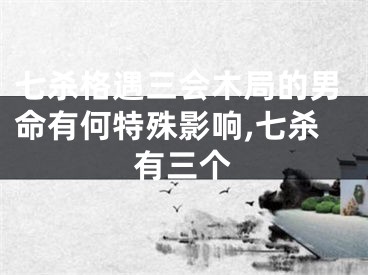 七杀格遇三会木局的男命有何特殊影响,七杀有三个