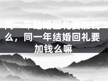 同一年结婚回礼要加钱么，同一年结婚回礼要加钱么嘛
