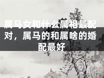 属马女和什么属相最配对，属马的和属啥的婚配最好