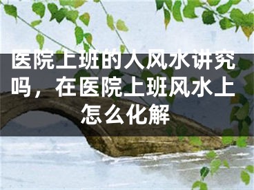 医院上班的人风水讲究吗,在医院上班风水上怎么化解