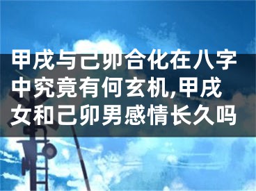 甲戌与己卯合化在八字中究竟有何玄机,甲戌女和己卯男感情长久吗