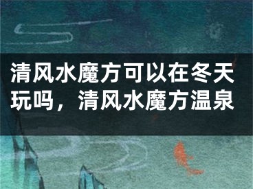 清风水魔方可以在冬天玩吗，清风水魔方温泉