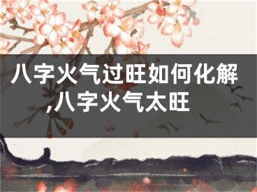 八字火气过旺如何化解,八字火气太旺