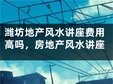 潍坊地产风水讲座费用高吗,房地产风水讲座