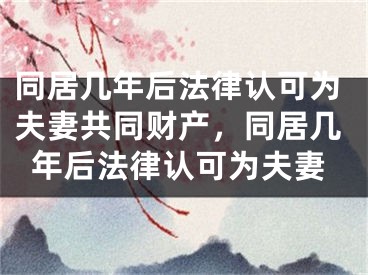 同居几年后法律认可为夫妻共同财产,同居几年后法律认可为夫妻