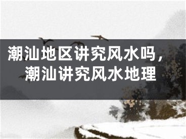 潮汕地区讲究风水吗，潮汕讲究风水地理