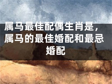 属马最佳配偶生肖是,属马的最佳婚配和最忌婚配