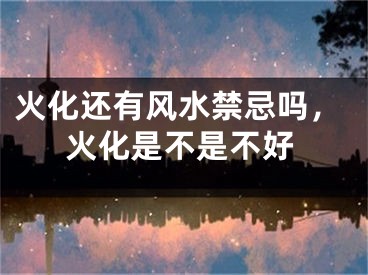 火化还有风水禁忌吗,火化是不是不好