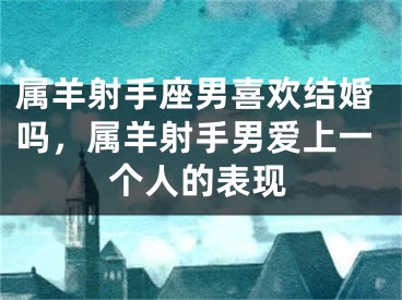属羊射手座男喜欢结婚吗，属羊射手男爱上一个人的表现