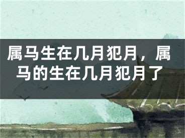 属马生在几月犯月，属马的生在几月犯月了