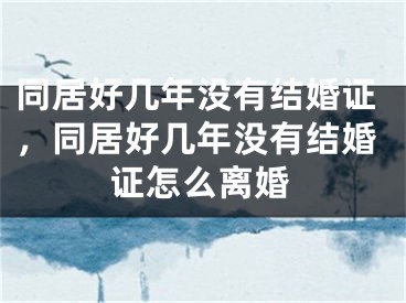 同居好几年没有结婚证，同居好几年没有结婚证怎么离婚