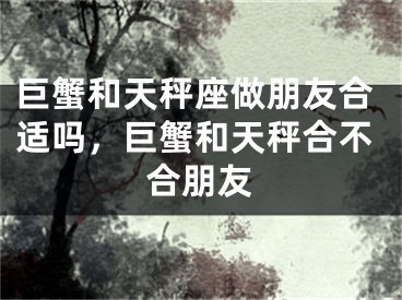 巨蟹和天秤座做朋友合适吗，巨蟹和天秤合不合朋友