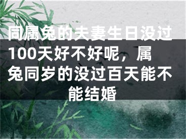 同属兔的夫妻生日没过100天好不好呢，属兔同岁的没过百天能不能结婚