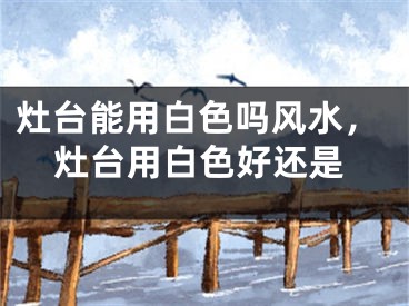 灶台能用白色吗风水，灶台用白色好还是