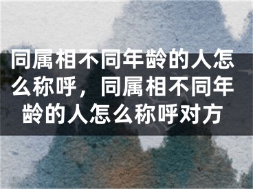 同属相不同年龄的人怎么称呼，同属相不同年龄的人怎么称呼对方