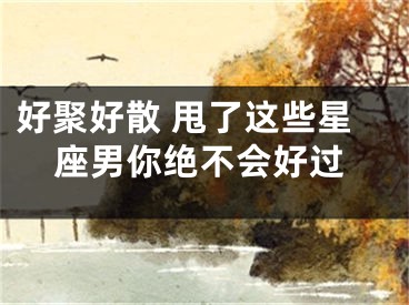 好聚好散 甩了这些星座男你绝不会好过