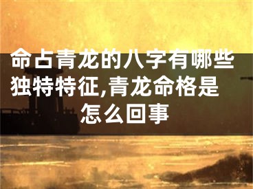 命占青龙的八字有哪些独特特征,青龙命格是怎么回事