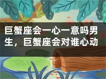 巨蟹座会一心一意吗男生，巨蟹座会对谁心动