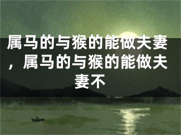 属马的与猴的能做夫妻，属马的与猴的能做夫妻不
