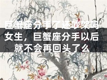 巨蟹座分手了还吵架吗女生,巨蟹座分手以后就不会再回头了么