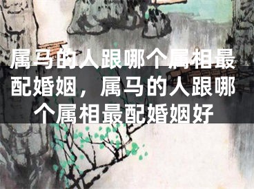 属马的人跟哪个属相最配婚姻，属马的人跟哪个属相最配婚姻好