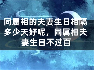 同属相的夫妻生日相隔多少天好呢,同属相夫妻生日不过百