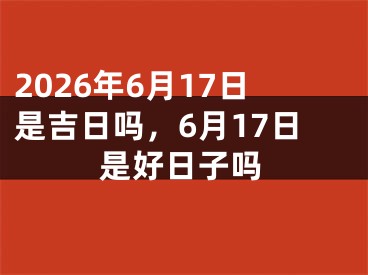 2026年6月17日是吉日吗，6月17日是好日子吗