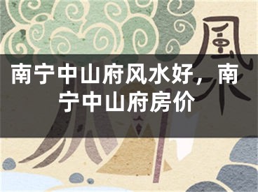 南宁中山府风水好，南宁中山府房价
