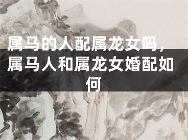 属马的人配属龙女吗,属马人和属龙女婚配如何