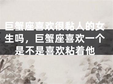 巨蟹座喜欢很黏人的女生吗,巨蟹座喜欢一个是不是喜欢粘着他
