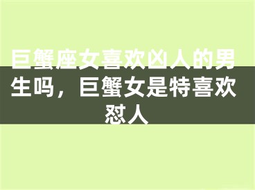 巨蟹座女喜欢凶人的男生吗,巨蟹女是特喜欢怼人