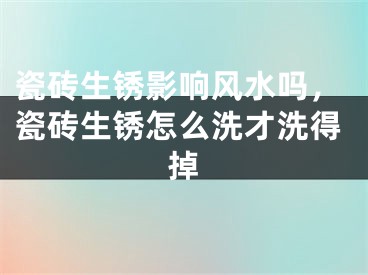 瓷砖生锈影响风水吗，瓷砖生锈怎么洗才洗得掉