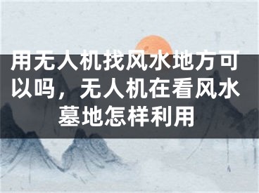 用无人机找风水地方可以吗,无人机在看风水墓地怎样利用