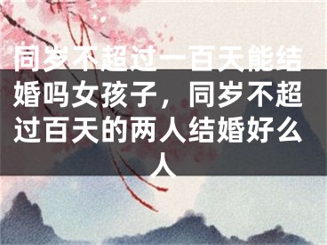 同岁不超过一百天能结婚吗女孩子，同岁不超过百天的两人结婚好么人