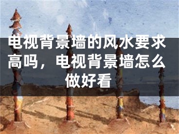 电视背景墙的风水要求高吗，电视背景墙怎么做好看