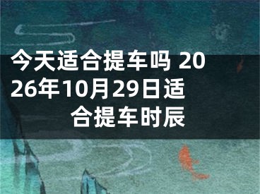 今天适合提车吗 2026年10月29日适合提车时辰