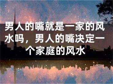 男人的嘴就是一家的风水吗,男人的嘴决定一个家庭的风水