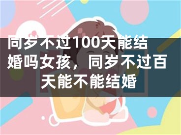 同岁不过100天能结婚吗女孩，同岁不过百天能不能结婚