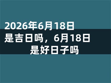 2026年6月18日是吉日吗，6月18日是好日子吗