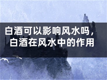 白酒可以影响风水吗，白酒在风水中的作用