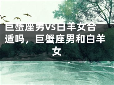 巨蟹座男vs白羊女合适吗，巨蟹座男和白羊女