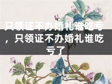 只领证不办婚礼谁吃亏，只领证不办婚礼谁吃亏了