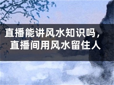 直播能讲风水知识吗,直播间用风水留住人